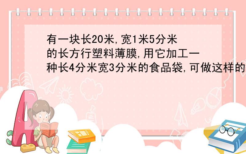 有一块长20米,宽1米5分米的长方行塑料薄膜,用它加工一种长4分米宽3分米的食品袋,可做这样的食品袋多少只?