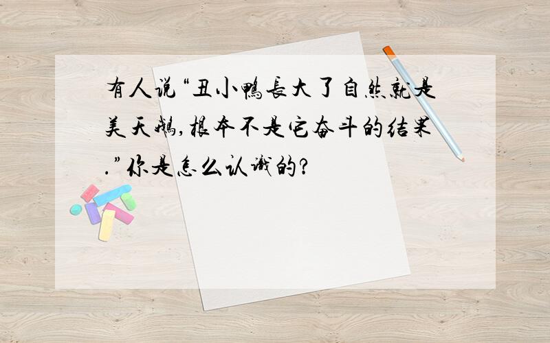 有人说“丑小鸭长大了自然就是美天鹅,根本不是它奋斗的结果.”你是怎么认识的?