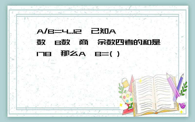 A/B=4...12,已知A数,B数,商,余数四者的和是178,那么A*B=( )