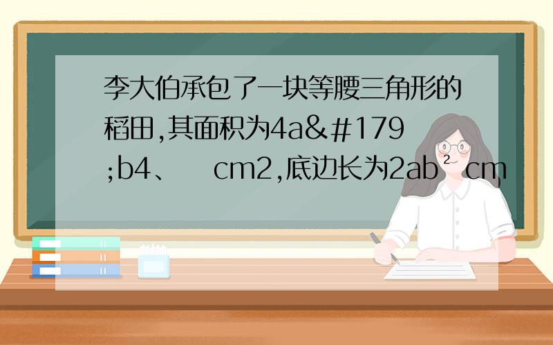 李大伯承包了一块等腰三角形的稻田,其面积为4a³b4、⁴ cm2,底边长为2ab² cm