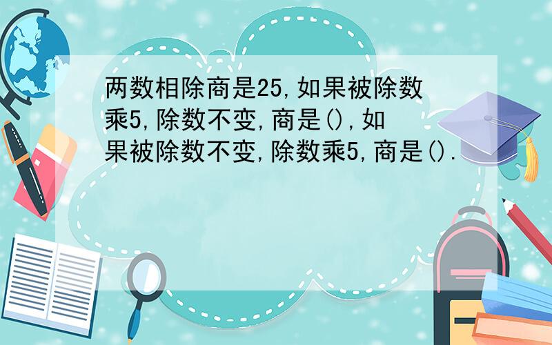 两数相除商是25,如果被除数乘5,除数不变,商是(),如果被除数不变,除数乘5,商是().