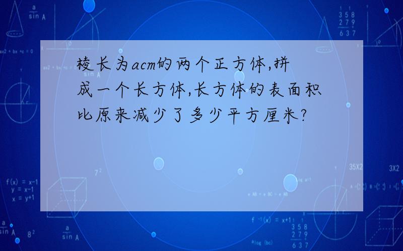 棱长为acm的两个正方体,拼成一个长方体,长方体的表面积比原来减少了多少平方厘米?