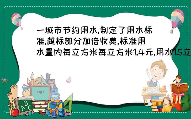 一城市节约用水,制定了用水标准,超标部分加倍收费.标准用水量内每立方米每立方米1.4元,用水15立方米,