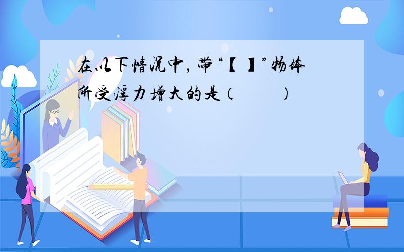 在以下情况中，带“【】”物体所受浮力增大的是（　　）