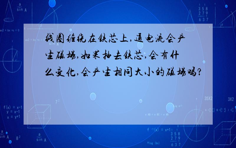 线圈缠绕在铁芯上,通电流会产生磁场,如果抽去铁芯,会有什么变化,会产生相同大小的磁场吗?