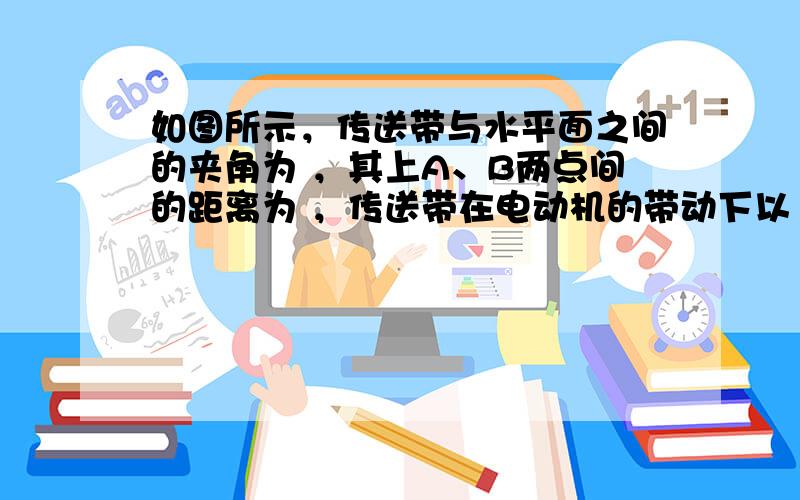 如图所示，传送带与水平面之间的夹角为 ，其上A、B两点间的距离为 ，传送带在电动机的带动下以 的速度匀速运动。现将一质量