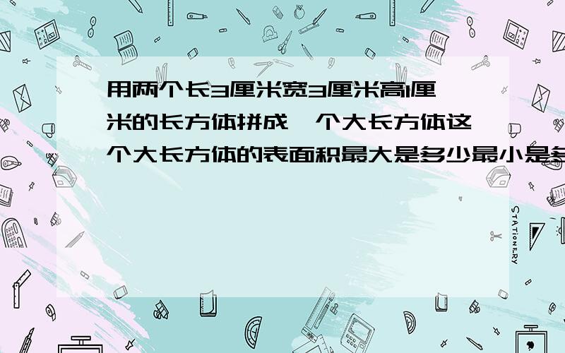 用两个长3厘米宽3厘米高1厘米的长方体拼成一个大长方体这个大长方体的表面积最大是多少最小是多少