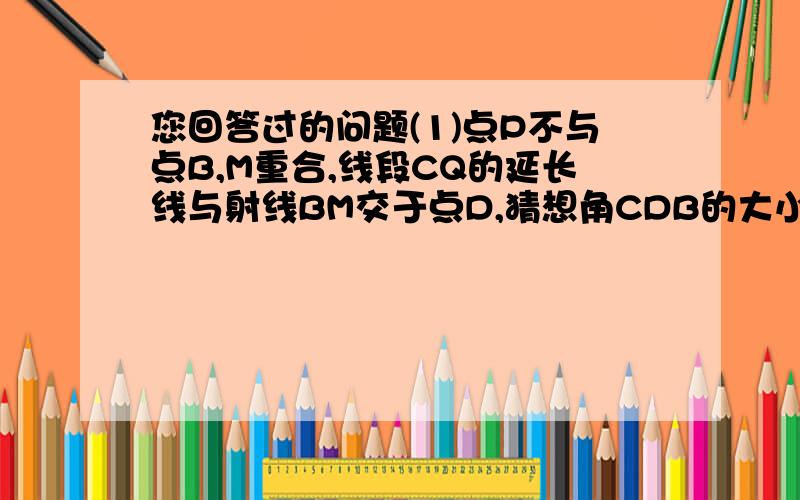 您回答过的问题(1)点P不与点B,M重合,线段CQ的延长线与射线BM交于点D,猜想角CDB的大小（用含α的代数式表示）,