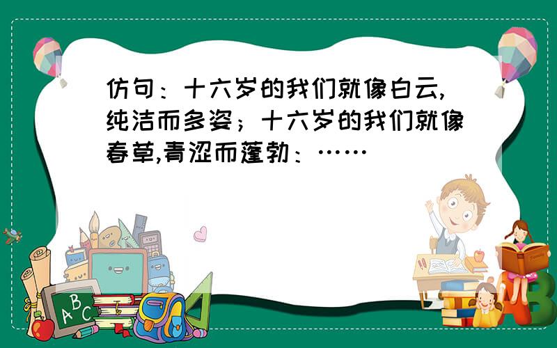 仿句：十六岁的我们就像白云,纯洁而多姿；十六岁的我们就像春草,青涩而蓬勃：……