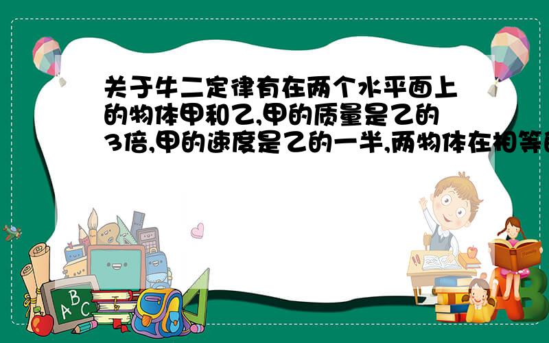 关于牛二定律有在两个水平面上的物体甲和乙,甲的质量是乙的3倍,甲的速度是乙的一半,两物体在相等的摩擦力作用下滑行,直至停