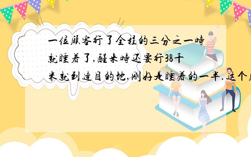 一位顾客行了全程的三分之一时就睡着了,醒来时还要行38千米就到达目的地,刚好是睡着的一半.这个顾客全