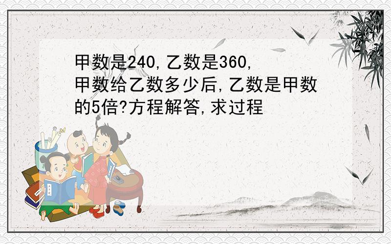 甲数是240,乙数是360,甲数给乙数多少后,乙数是甲数的5倍?方程解答,求过程