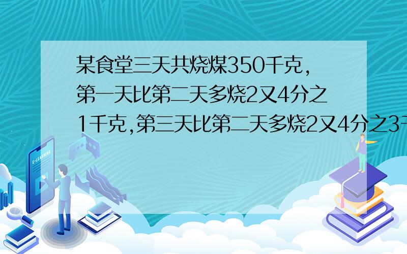 某食堂三天共烧煤350千克,第一天比第二天多烧2又4分之1千克,第三天比第二天多烧2又4分之3千克,三天各烧