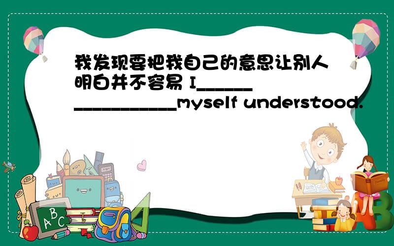 我发现要把我自己的意思让别人明白并不容易 I_________________myself understood.