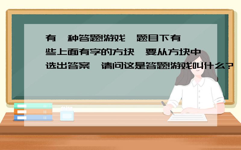 有一种答题!游戏,题目下有一些上面有字的方块,要从方块中选出答案,请问这是答题!游戏叫什么?