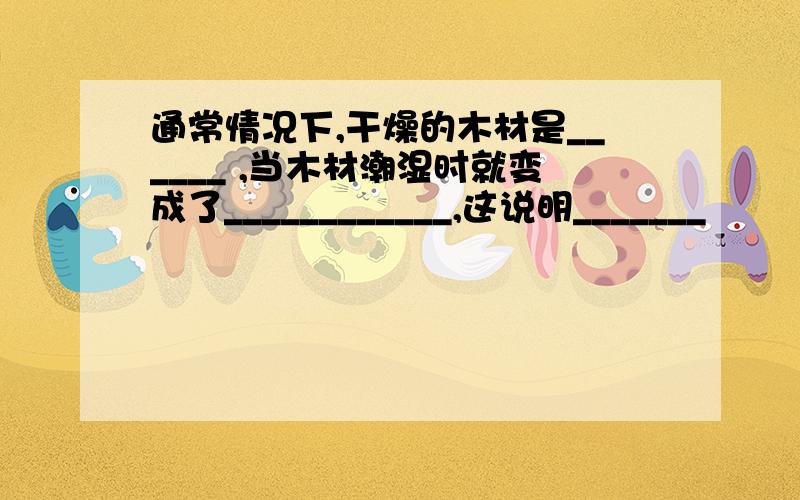 通常情况下,干燥的木材是______ ,当木材潮湿时就变成了____________,这说明_______