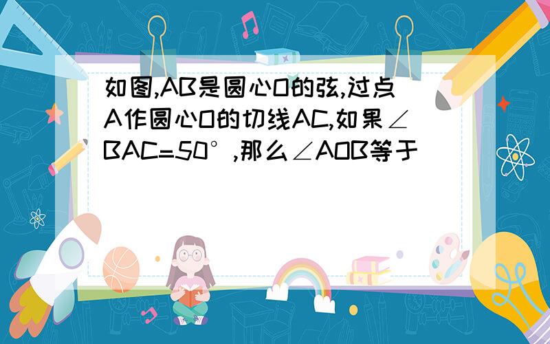 如图,AB是圆心O的弦,过点A作圆心O的切线AC,如果∠BAC=50°,那么∠AOB等于