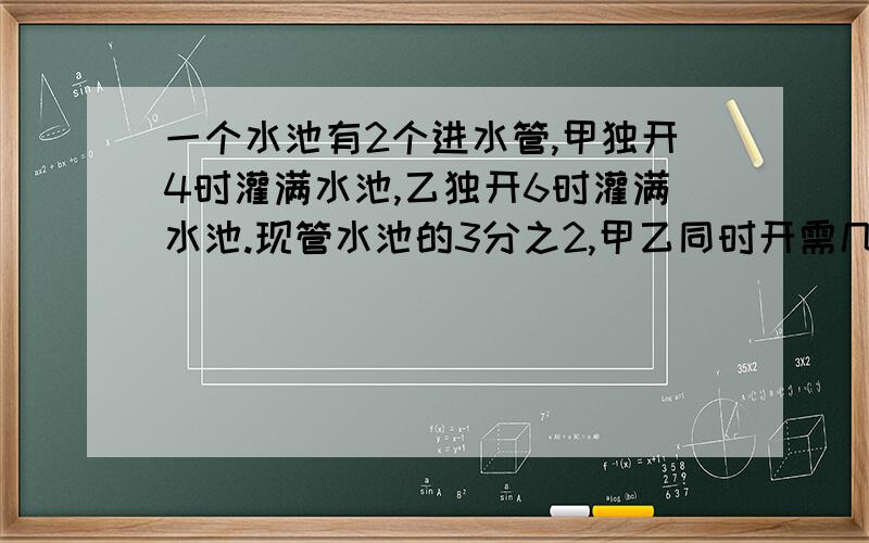 一个水池有2个进水管,甲独开4时灌满水池,乙独开6时灌满水池.现管水池的3分之2,甲乙同时开需几时