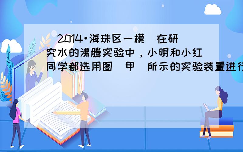 （2014•海珠区一模）在研究水的沸腾实验中，小明和小红同学都选用图（甲）所示的实验装置进行实验（实验器材完全相同），但