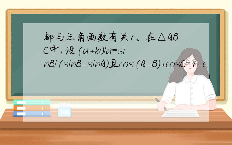 都与三角函数有关1、在△ABC中,设(a+b)/a=sinB/(sinB-sinA)且cos(A-B)+cosC=1-c