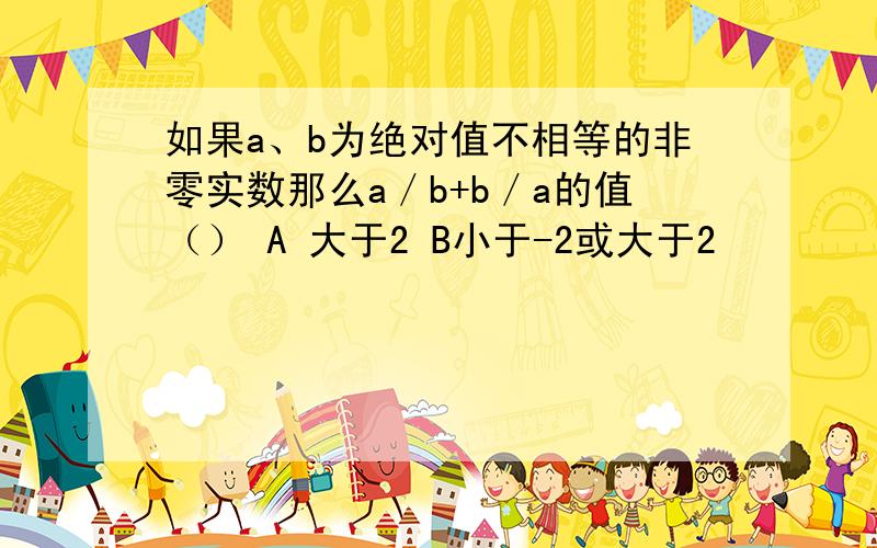 如果a、b为绝对值不相等的非零实数那么a／b+b／a的值（） A 大于2 B小于-2或大于2