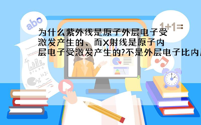 为什么紫外线是原子外层电子受激发产生的、而X射线是原子内层电子受激发产生的?不是外层电子比内层电子能量高些吗