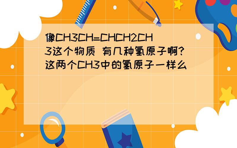 像CH3CH=CHCH2CH3这个物质 有几种氢原子啊?这两个CH3中的氢原子一样么