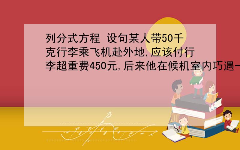 列分式方程 设句某人带50千克行李乘飞机赴外地,应该付行李超重费450元,后来他在候机室内巧遇一位不需带行李的熟人也将乘