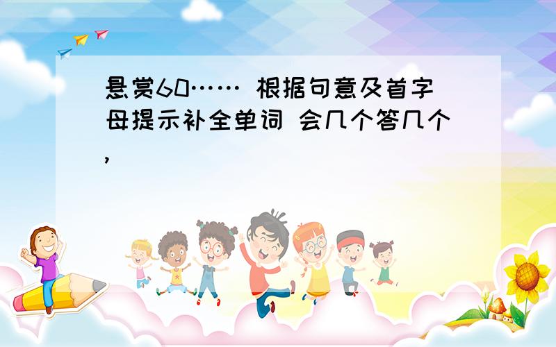 悬赏60…… 根据句意及首字母提示补全单词 会几个答几个,