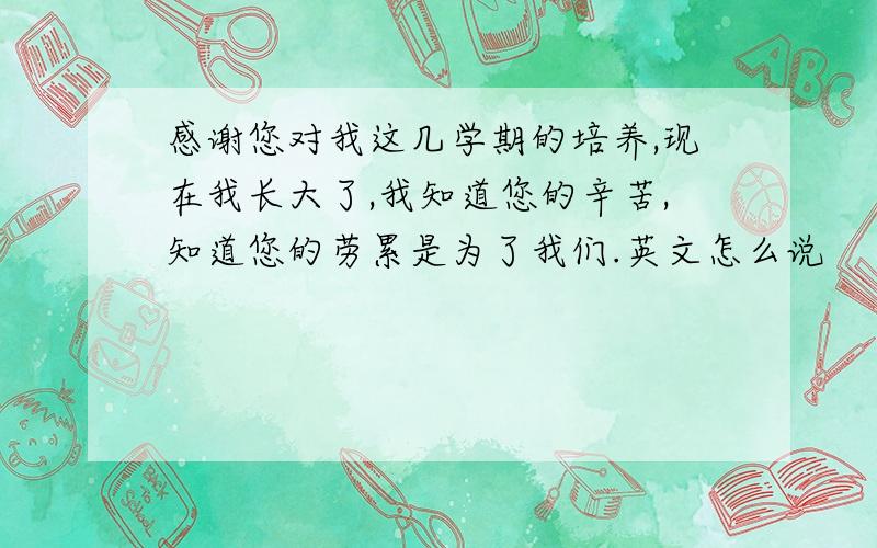 感谢您对我这几学期的培养,现在我长大了,我知道您的辛苦,知道您的劳累是为了我们.英文怎么说