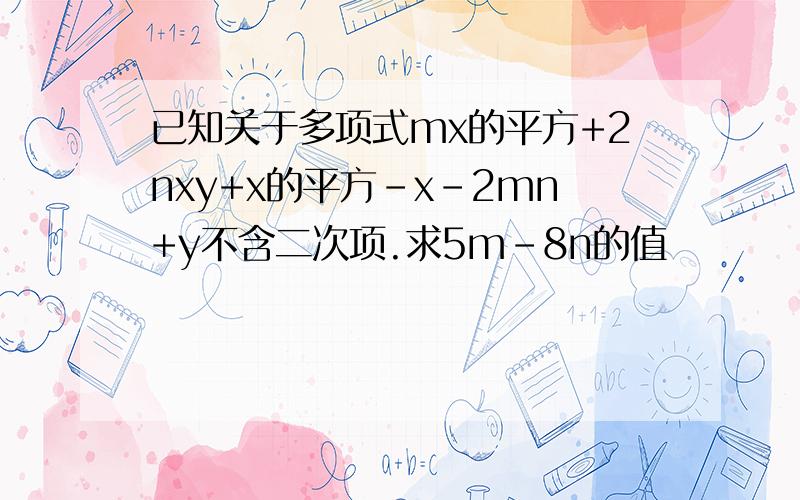 已知关于多项式mx的平方+2nxy+x的平方-x-2mn+y不含二次项.求5m-8n的值