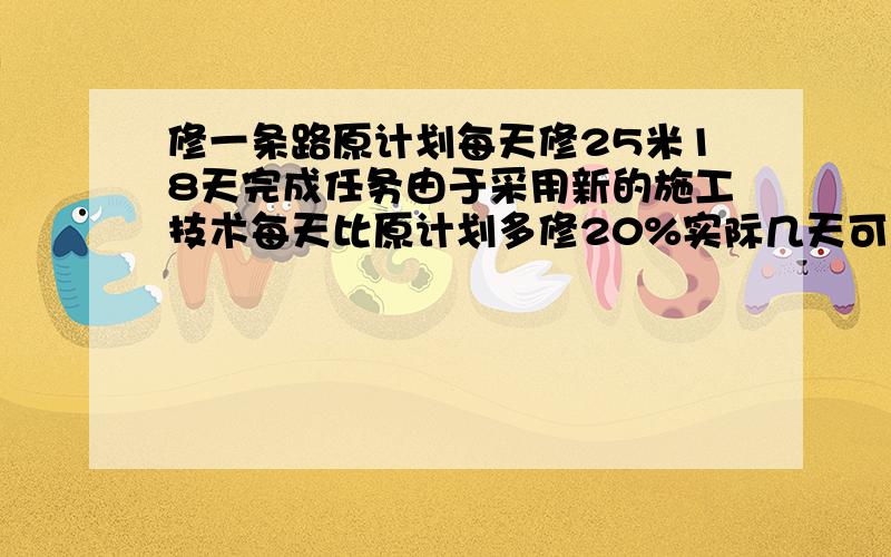 修一条路原计划每天修25米18天完成任务由于采用新的施工技术每天比原计划多修20%实际几天可以完成任务