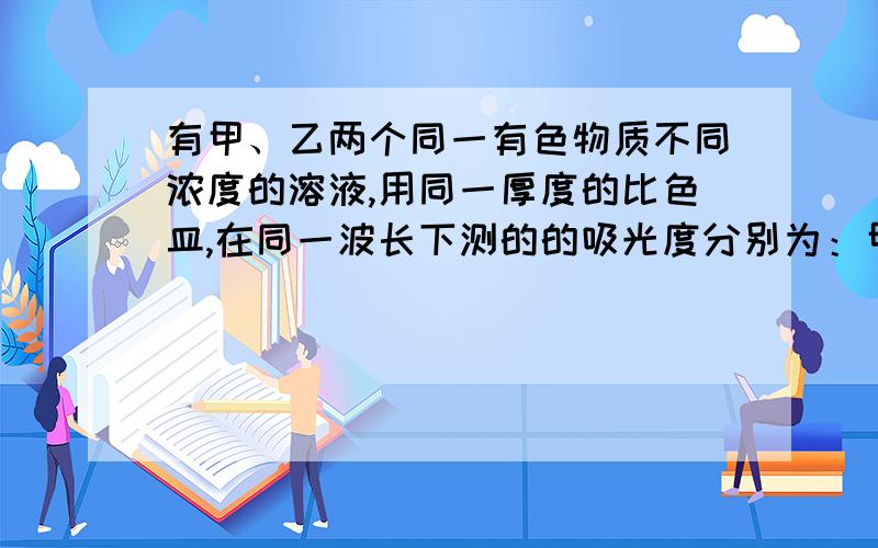 有甲、乙两个同一有色物质不同浓度的溶液,用同一厚度的比色皿,在同一波长下测的的吸光度分别为：甲0.2,