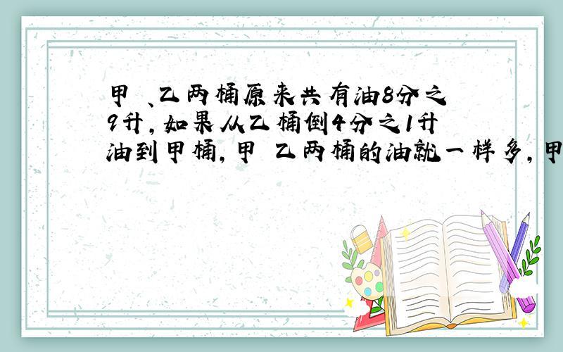 甲 、乙两桶原来共有油8分之9升,如果从乙桶倒4分之1升油到甲桶,甲 乙两桶的油就一样多,甲、乙两桶原来各有油多少升?