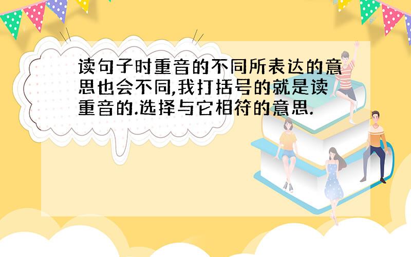 读句子时重音的不同所表达的意思也会不同,我打括号的就是读重音的.选择与它相符的意思.