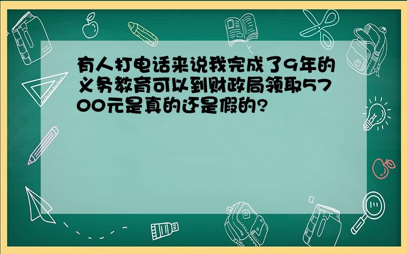 有人打电话来说我完成了9年的义务教育可以到财政局领取5700元是真的还是假的?