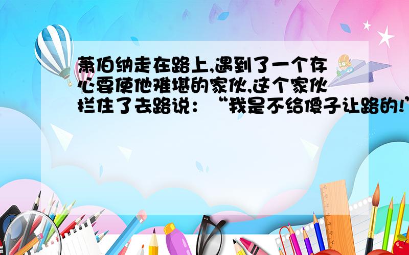 萧伯纳走在路上,遇到了一个存心要使他难堪的家伙,这个家伙拦住了去路说：“我是不给傻子让路的!”说完他就横在路中间了.此时