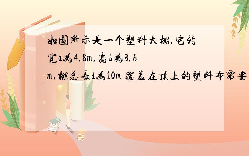 如图所示是一个塑料大棚,它的宽a为4.8m,高b为3.6m,棚总长d为10m 覆盖在顶上的塑料布需要多少平方米