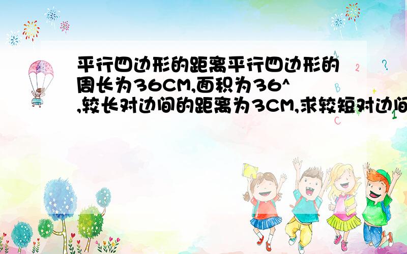 平行四边形的距离平行四边形的周长为36CM,面积为36^,较长对边间的距离为3CM,求较短对边间的距离