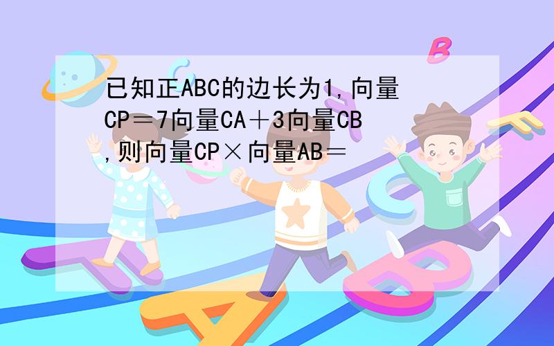 已知正ABC的边长为1,向量CP＝7向量CA＋3向量CB,则向量CP×向量AB＝