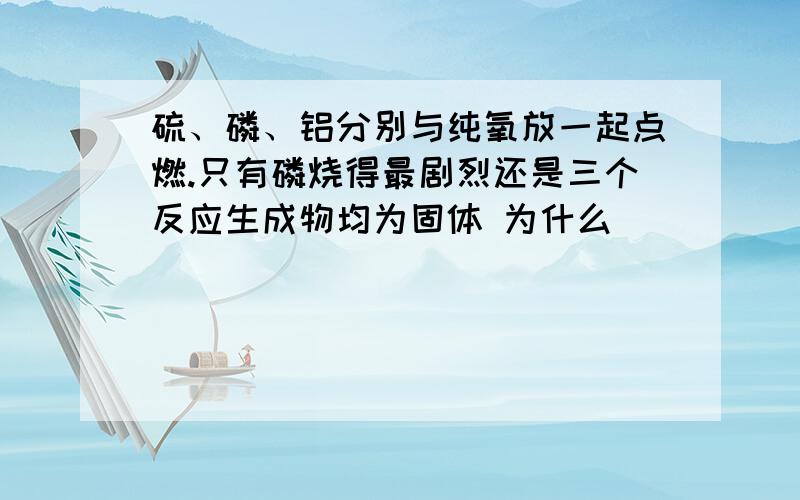 硫、磷、铝分别与纯氧放一起点燃.只有磷烧得最剧烈还是三个反应生成物均为固体 为什么