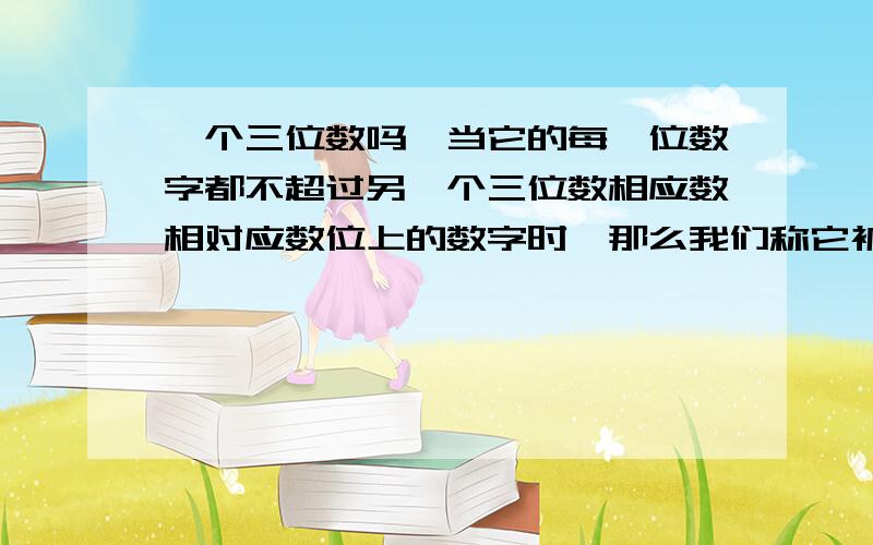 一个三位数吗,当它的每一位数字都不超过另一个三位数相应数相对应数位上的数字时,那么我们称它被一个…