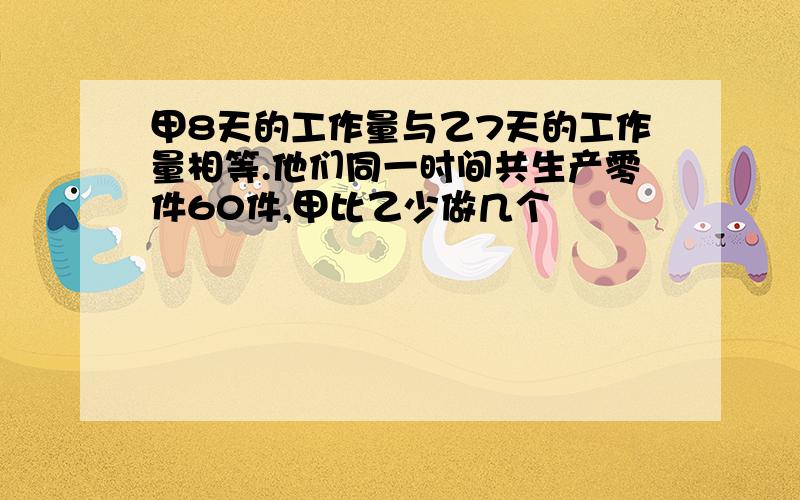 甲8天的工作量与乙7天的工作量相等.他们同一时间共生产零件60件,甲比乙少做几个