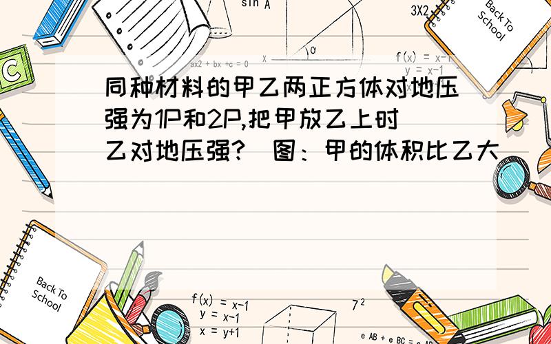 同种材料的甲乙两正方体对地压强为1P和2P,把甲放乙上时乙对地压强?（图：甲的体积比乙大）