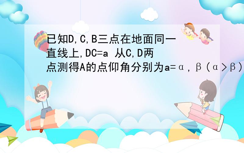 已知D,C,B三点在地面同一直线上,DC=a 从C,D两点测得A的点仰角分别为a=α,β(α>β)则A点离地面的高AB等