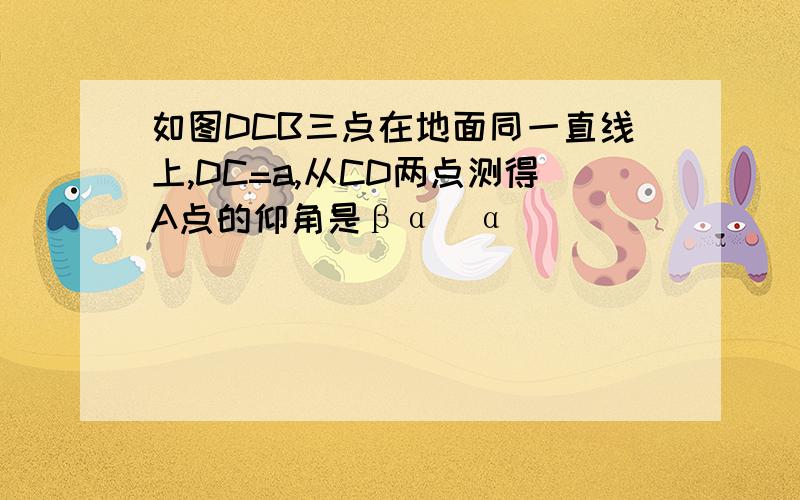 如图DCB三点在地面同一直线上,DC=a,从CD两点测得A点的仰角是βα（α