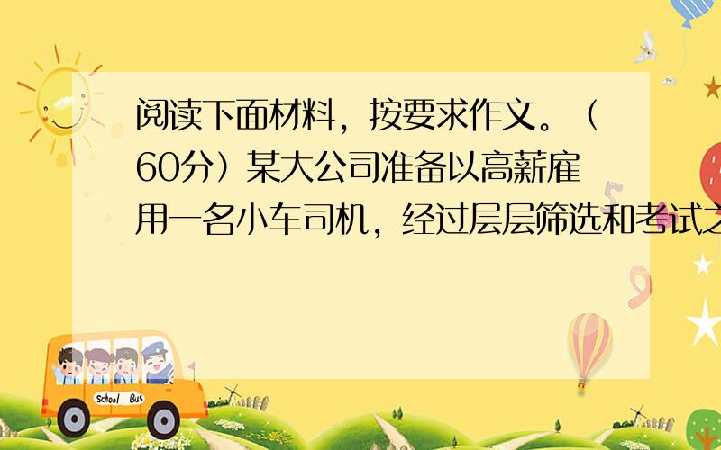 阅读下面材料，按要求作文。（60分）某大公司准备以高薪雇用一名小车司机，经过层层筛选和考试之后，只剩