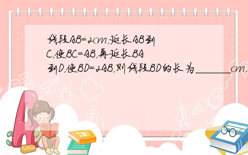 线段AB=2cm，延长AB到C，使BC=AB，再延长BA到D，使BD=2AB，则线段BD的长为______cm．