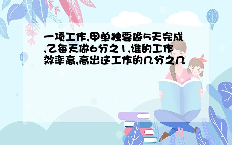 一项工作,甲单独要做5天完成,乙每天做6分之1,谁的工作效率高,高出这工作的几分之几