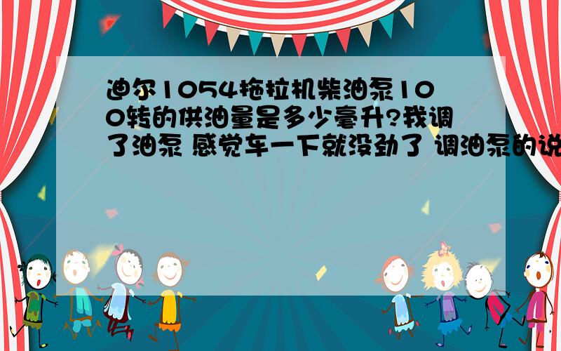 迪尔1054拖拉机柴油泵100转的供油量是多少毫升?我调了油泵 感觉车一下就没劲了 调油泵的说调的是8毫升